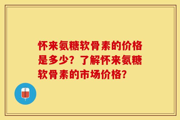 怀来氨糖软骨素的价格是多少？了解怀来氨糖软骨素的市场价格？