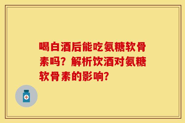 喝白酒后能吃氨糖软骨素吗？解析饮酒对氨糖软骨素的影响？-第1张图片-关节保镖