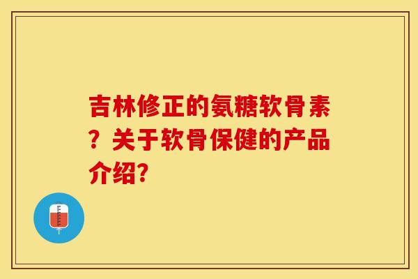 吉林修正的氨糖软骨素？关于软骨保健的产品介绍？