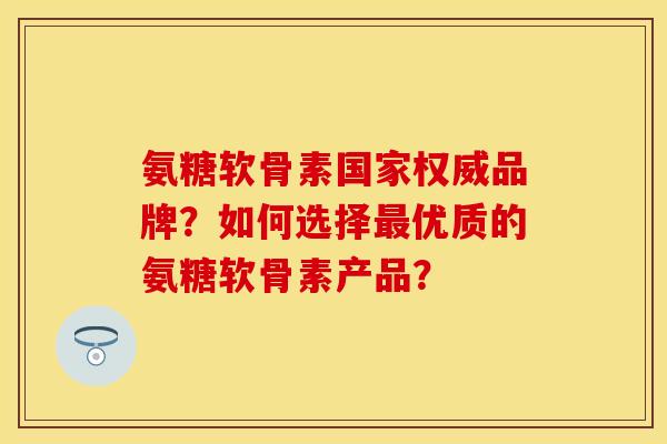 氨糖软骨素国家权威品牌？如何选择最优质的氨糖软骨素产品？-第1张图片-关节保镖