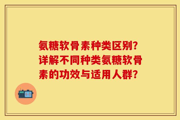 氨糖软骨素种类区别？详解不同种类氨糖软骨素的功效与适用人群？
