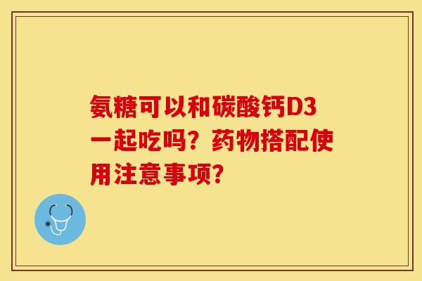 氨糖可以和碳酸钙D3一起吃吗？药物搭配使用注意事项？