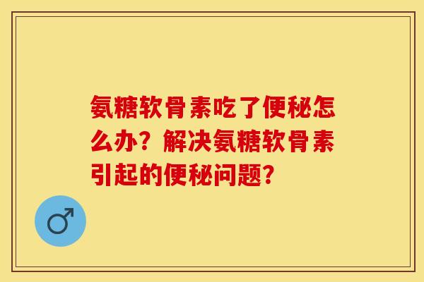 氨糖软骨素吃了便秘怎么办？解决氨糖软骨素引起的便秘问题？