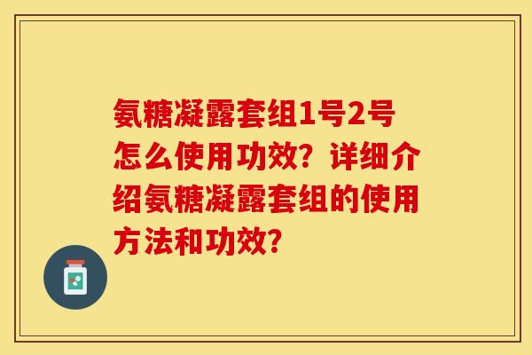 氨糖凝露套组1号2号怎么使用功效？详细介绍氨糖凝露套组的使用方法和功效？