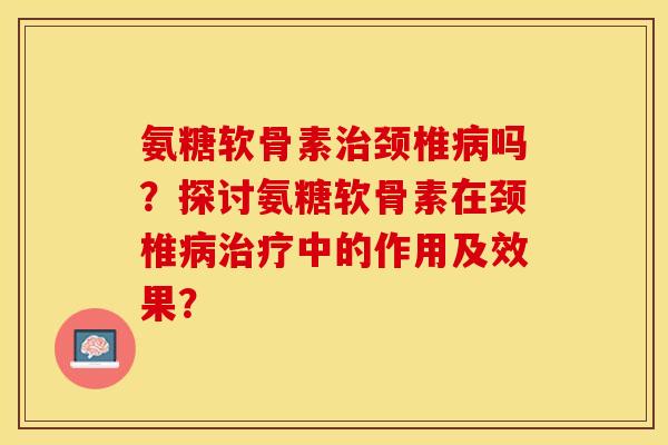 氨糖软骨素治颈椎病吗？探讨氨糖软骨素在颈椎病治疗中的作用及效果？