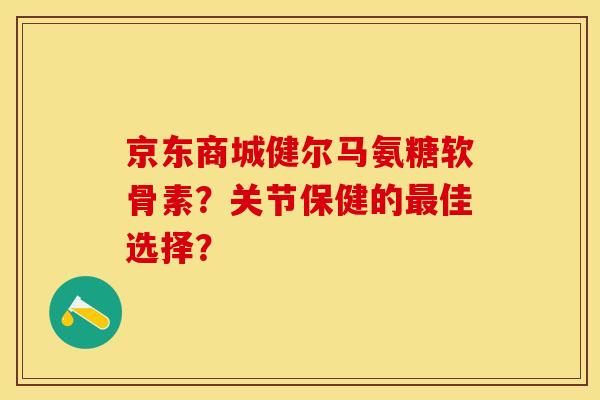 京东商城健尔马氨糖软骨素？关节保健的最佳选择？