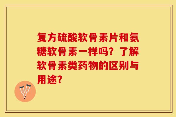 复方硫酸软骨素片和氨糖软骨素一样吗？了解软骨素类药物的区别与用途？