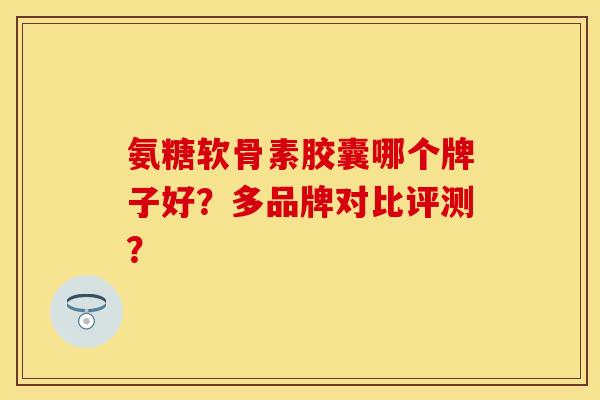 氨糖软骨素胶囊哪个牌子好？多品牌对比评测？