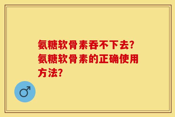 氨糖软骨素吞不下去？氨糖软骨素的正确使用方法？