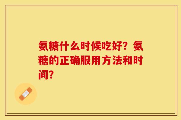 氨糖什么时候吃好？氨糖的正确服用方法和时间？