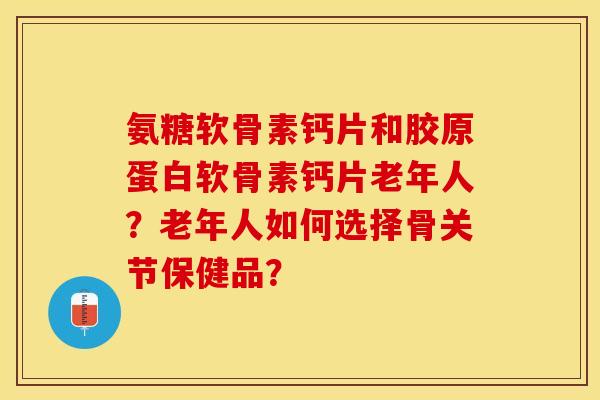 氨糖软骨素钙片和胶原蛋白软骨素钙片老年人？老年人如何选择骨关节保健品？