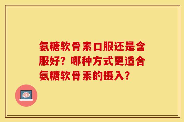 氨糖软骨素口服还是含服好？哪种方式更适合氨糖软骨素的摄入？-第1张图片-关节保镖