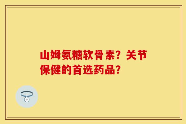 山姆氨糖软骨素？关节保健的首选药品？