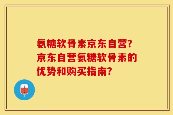 氨糖软骨素京东自营？京东自营氨糖软骨素的优势和购买指南？