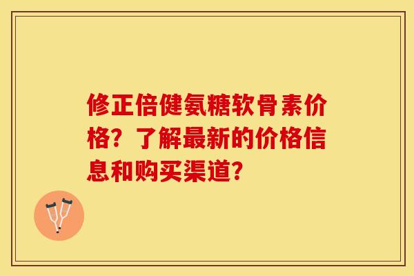修正倍健氨糖软骨素价格？了解最新的价格信息和购买渠道？