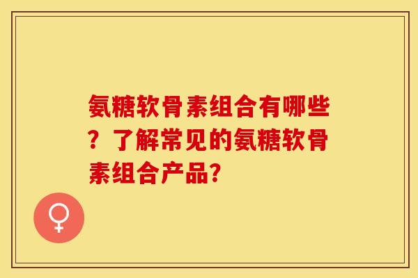 氨糖软骨素组合有哪些？了解常见的氨糖软骨素组合产品？