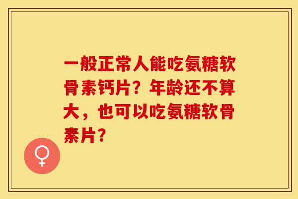 一般正常人能吃氨糖软骨素钙片？年龄还不算大，也可以吃氨糖软骨素片？