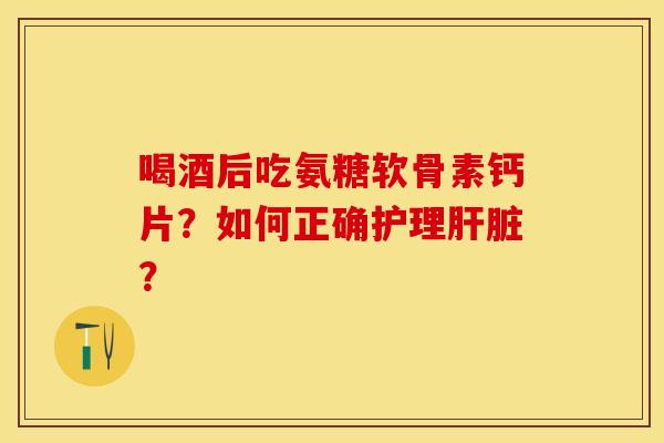 喝酒后吃氨糖软骨素钙片？如何正确护理肝脏？-第1张图片-关节保镖
