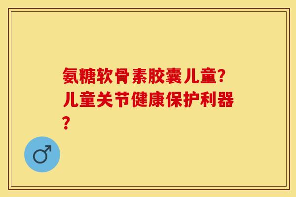 氨糖软骨素胶囊儿童？儿童关节健康保护利器？