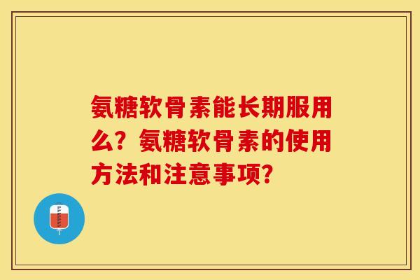 氨糖软骨素能长期服用么？氨糖软骨素的使用方法和注意事项？