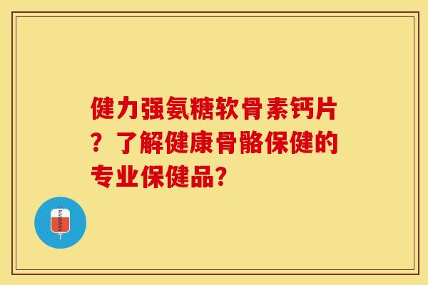 健力强氨糖软骨素钙片？了解健康骨骼保健的专业保健品？