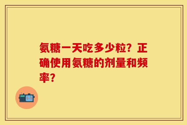 氨糖一天吃多少粒？正确使用氨糖的剂量和频率？-第1张图片-关节保镖
