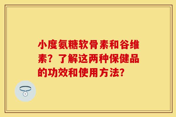 小度氨糖软骨素和谷维素？了解这两种保健品的功效和使用方法？