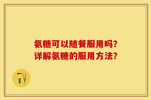 氨糖可以随餐服用吗？详解氨糖的服用方法？