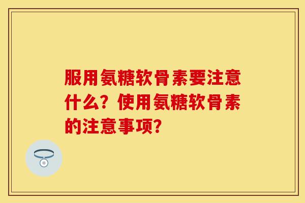 服用氨糖软骨素要注意什么？使用氨糖软骨素的注意事项？-第1张图片-关节保镖
