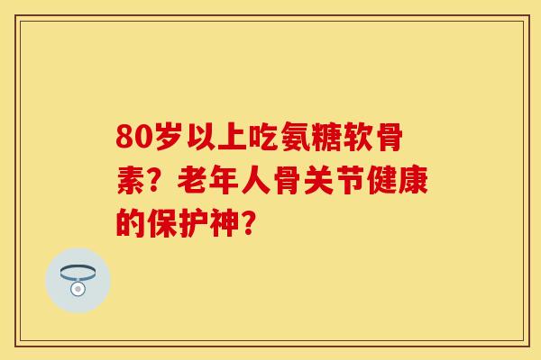 80岁以上吃氨糖软骨素？老年人骨关节健康的保护神？