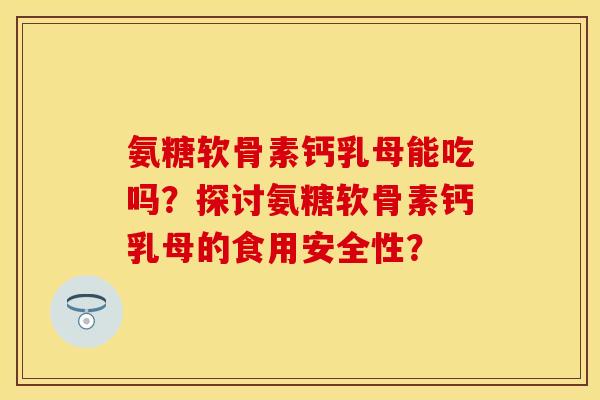 氨糖软骨素钙乳母能吃吗？探讨氨糖软骨素钙乳母的食用安全性？