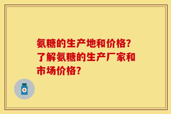 氨糖的生产地和价格？了解氨糖的生产厂家和市场价格？