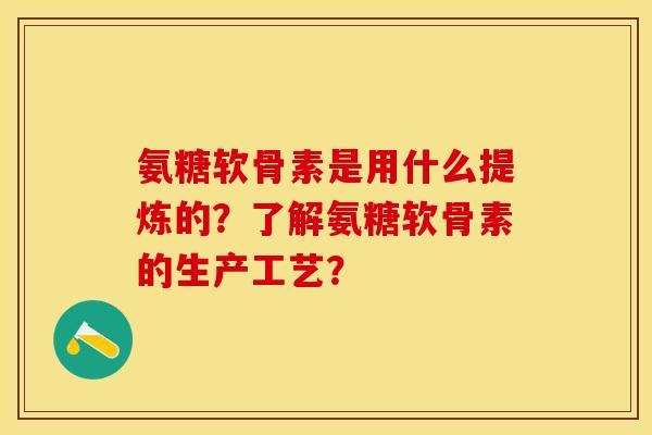 氨糖软骨素是用什么提炼的？了解氨糖软骨素的生产工艺？