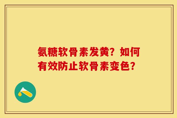 氨糖软骨素发黄？如何有效防止软骨素变色？-第1张图片-关节保镖