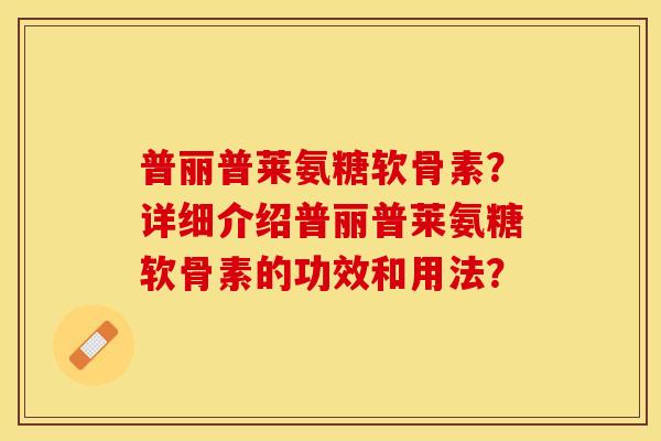 普丽普莱氨糖软骨素？详细介绍普丽普莱氨糖软骨素的功效和用法？-第1张图片-关节保镖