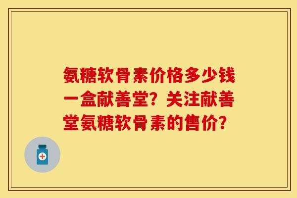 氨糖软骨素价格多少钱一盒献善堂？关注献善堂氨糖软骨素的售价？