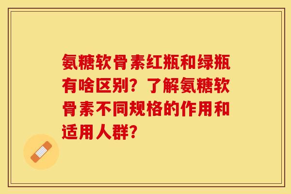氨糖软骨素红瓶和绿瓶有啥区别？了解氨糖软骨素不同规格的作用和适用人群？
