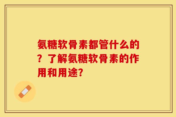 氨糖软骨素都管什么的？了解氨糖软骨素的作用和用途？