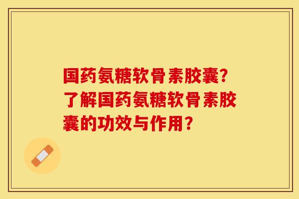 国药氨糖软骨素胶囊？了解国药氨糖软骨素胶囊的功效与作用？