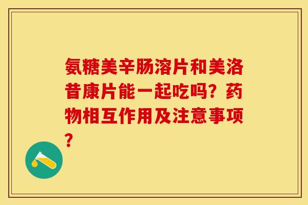 氨糖美辛肠溶片和美洛昔康片能一起吃吗？药物相互作用及注意事项？