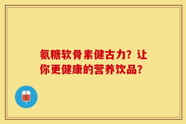 氨糖软骨素健古力？让你更健康的营养饮品？
