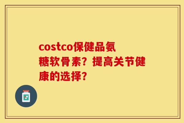 costco保健品氨糖软骨素？提高关节健康的选择？