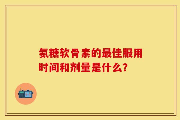 氨糖软骨素的最佳服用时间和剂量是什么？-第1张图片-关节保镖