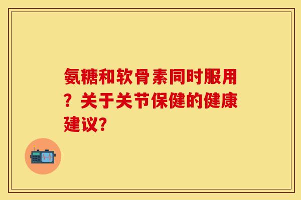 氨糖和软骨素同时服用？关于关节保健的健康建议？