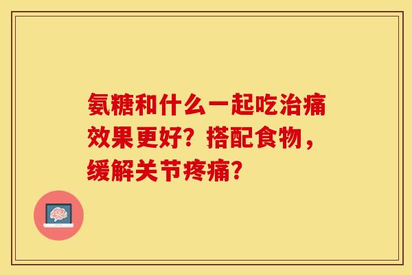 氨糖和什么一起吃治痛效果更好？搭配食物，缓解关节疼痛？-第1张图片-关节保镖