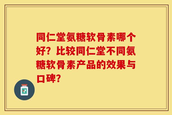 同仁堂氨糖软骨素哪个好？比较同仁堂不同氨糖软骨素产品的效果与口碑？