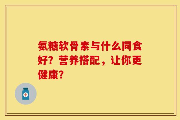 氨糖软骨素与什么同食好?营养搭配,让你更健康?-第1张图片-关节保镖 氨糖软骨素与什么同食好?营养搭配,让你更健康?-第1张图片-关节保镖