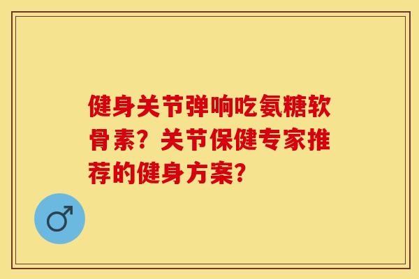 健身关节弹响吃氨糖软骨素？关节保健专家推荐的健身方案？