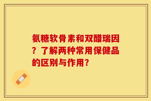 氨糖软骨素和双醋瑞因?了解两种常用保健品的区别与作用?-第1张图片-关节保镖 氨糖软骨素和双醋瑞因?了解两种常用保健品的区别与作用?-第1张图片-关节保镖