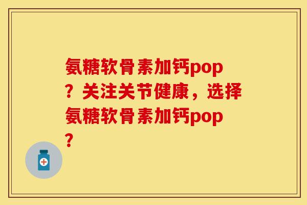 氨糖软骨素加钙pop？关注关节健康，选择氨糖软骨素加钙pop？